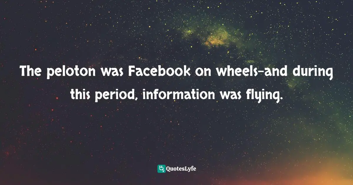 Tyler Hamilton, The Secret Race: Inside The Hidden World Of The Tour De France: Doping, Cover-ups, And Winning At All Costs Quotes: "The peloton was Facebook on wheels-and during this period, information was flying."