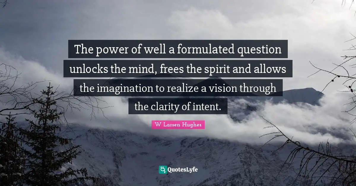 The power of well a formulated question unlocks the mind, frees the spirit and allows the imagination to realize a vision through the clarity of intent.