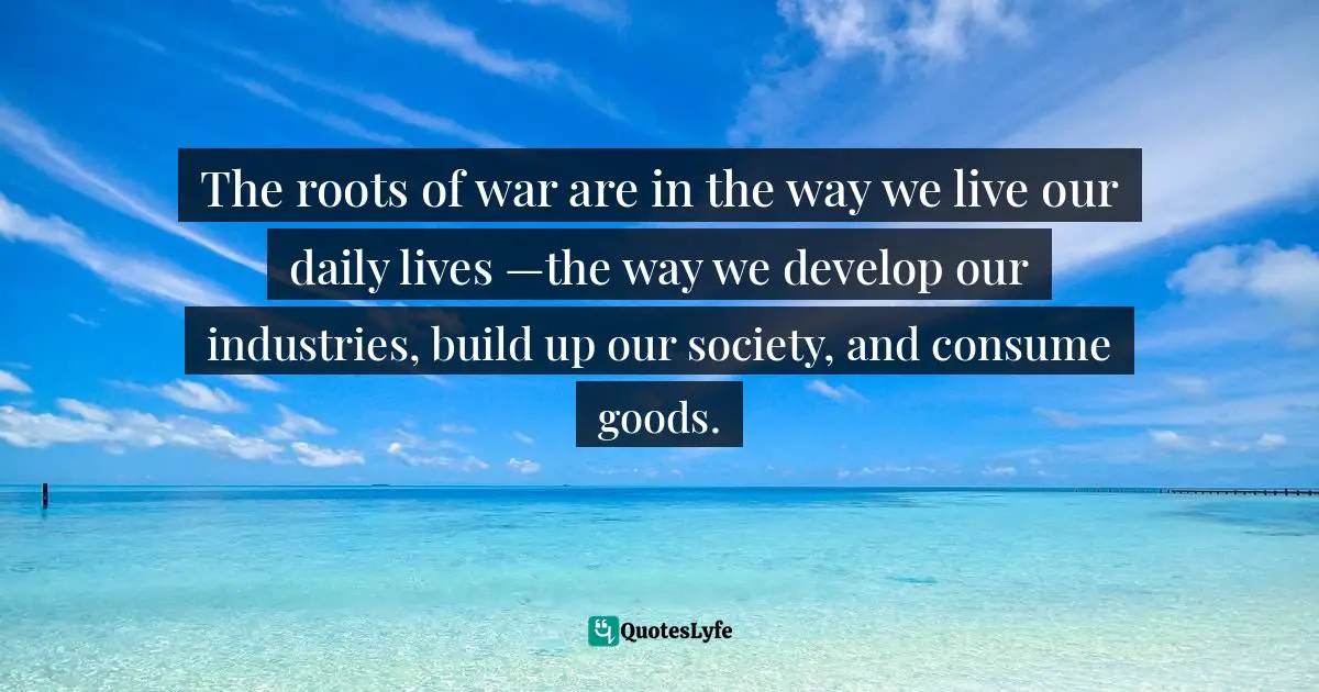 Thich Nhat Hanh, Peace Is Every Step: The Path of Mindfulness in Everyday Life Quotes: The roots of war are in the way we live our daily lives —the way we develop our industries, build up our society, and consume goods.