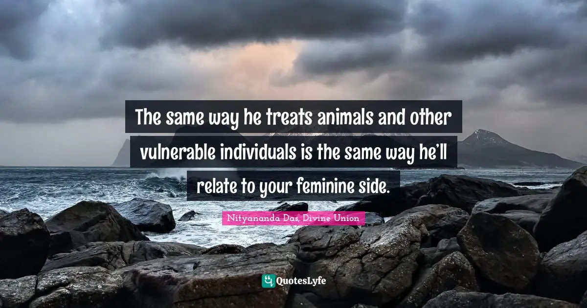 The same way he treats animals and other vulnerable individuals is the same way he’ll relate to your feminine side.
