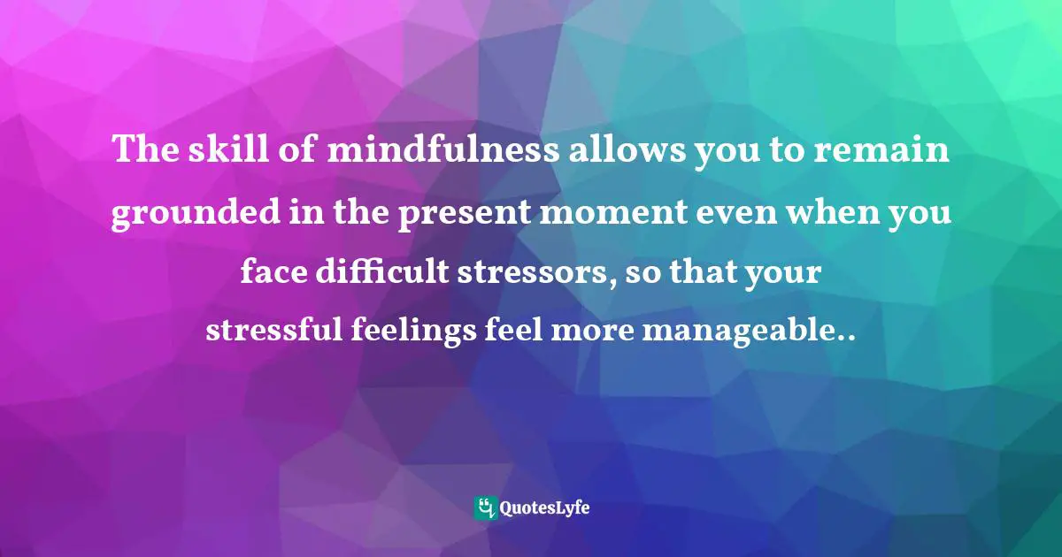 The skill of mindfulness allows you to remain grounded in the present moment even when you face difficult stressors, so that your stressful feelings feel more manageable..