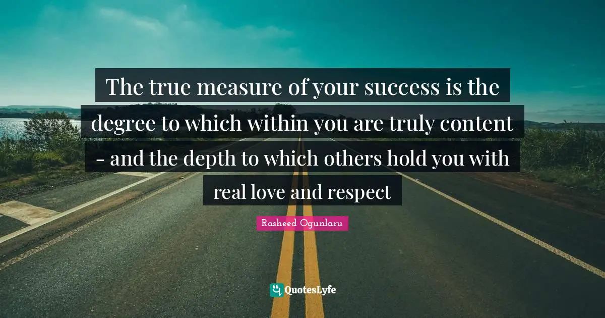 The true measure of your success is the degree to which within you are truly content - and the depth to which others hold you with real love and respect