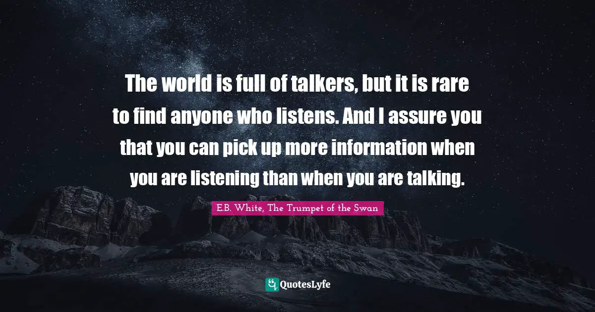 The world is full of talkers, but it is rare to find anyone who listens. And I assure you that you can pick up more information when you are listening than when you are talking.