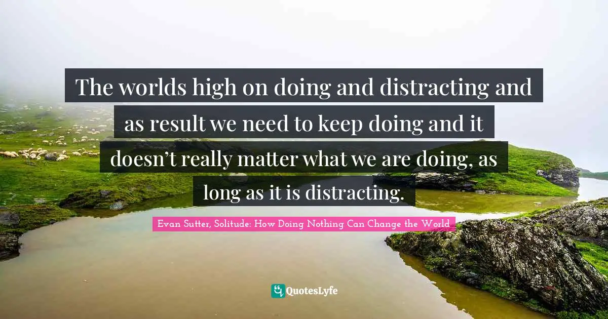 The worlds high on doing and distracting and as result we need to keep doing and it doesn’t really matter what we are doing, as long as it is distracting.