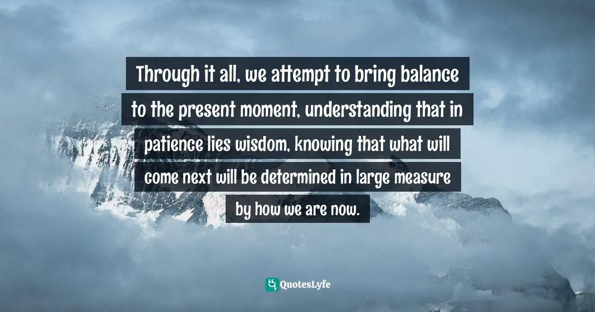 Through it all, we attempt to bring balance to the present moment, understanding that in patience lies wisdom, knowing that what will come next will be determined in large measure by how we are now.