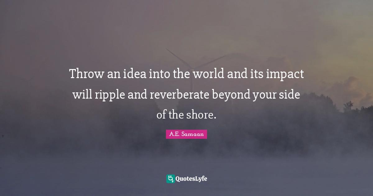 Throw an idea into the world and its impact will ripple and reverberate beyond your side of the shore.