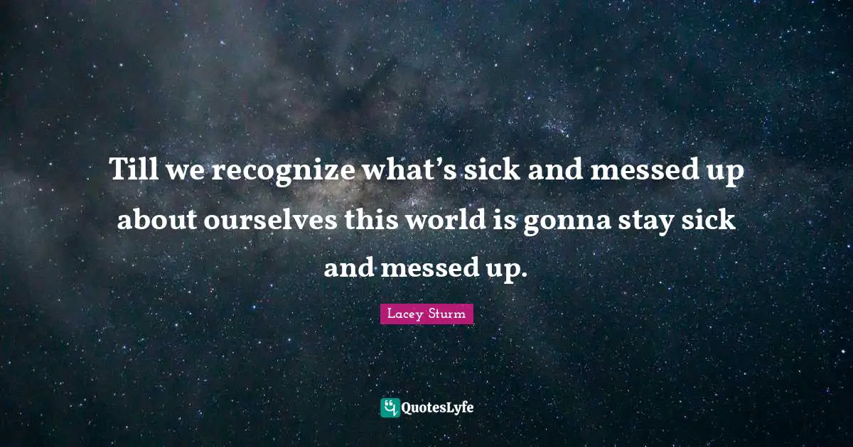 Till we recognize what’s sick and messed up about ourselves this world is gonna stay sick and messed up.
