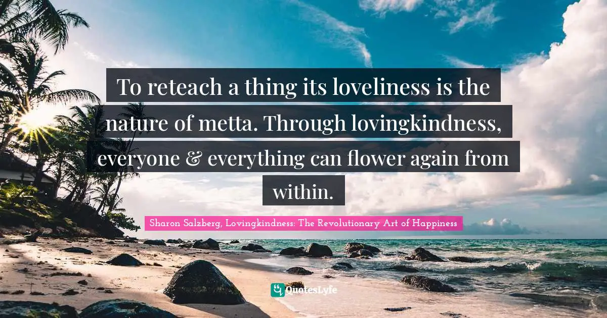 To reteach a thing its loveliness is the nature of metta. Through lovingkindness, everyone & everything can flower again from within.