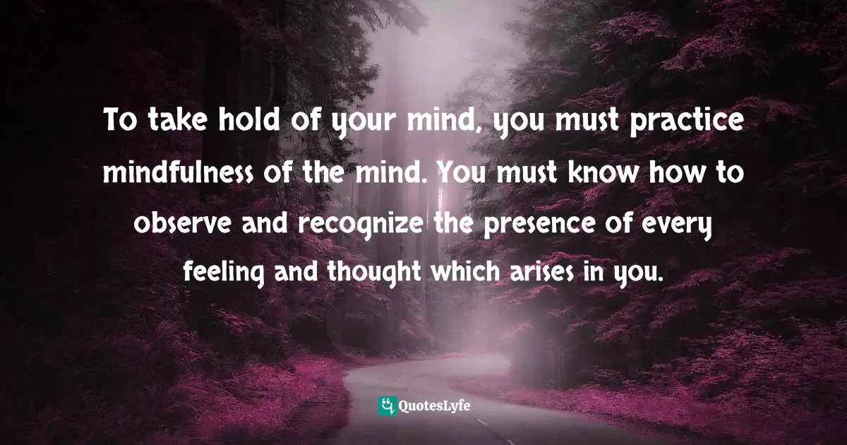 To take hold of your mind, you must practice mindfulness of the mind. You must know how to observe and recognize the presence of every feeling and thought which arises in you.