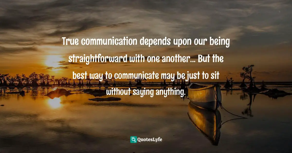 True communication depends upon our being straightforward with one another... But the best way to communicate may be just to sit without saying anything.