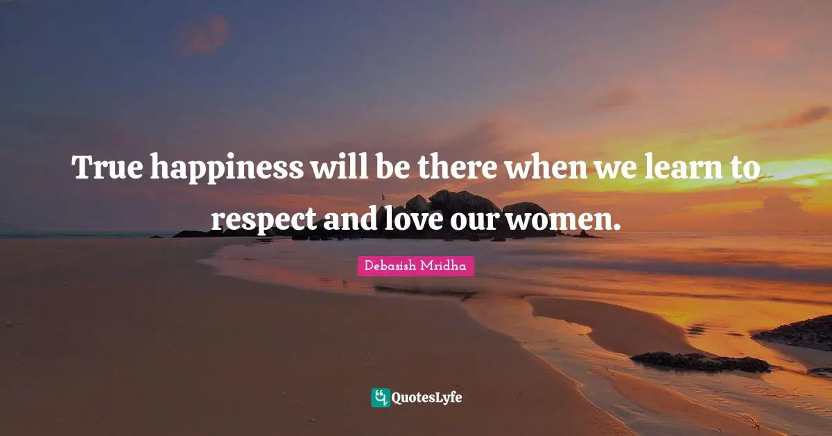 True happiness will be there when we learn to respect and love our women.
