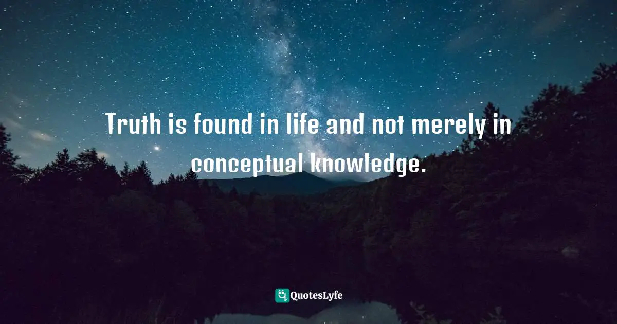 Truth is found in life and not merely in conceptual knowledge.