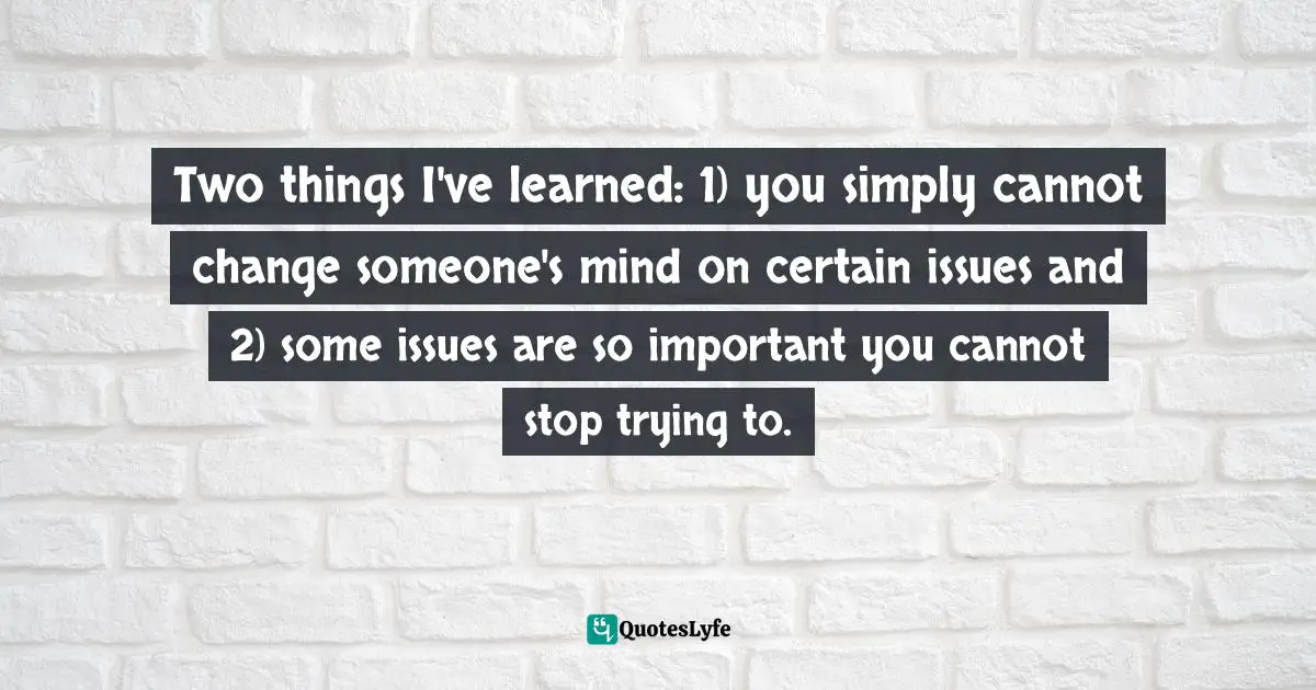Two things I've learned: 1) you simply cannot change someone's mind on certain issues and 2) some issues are so important you cannot stop trying to.