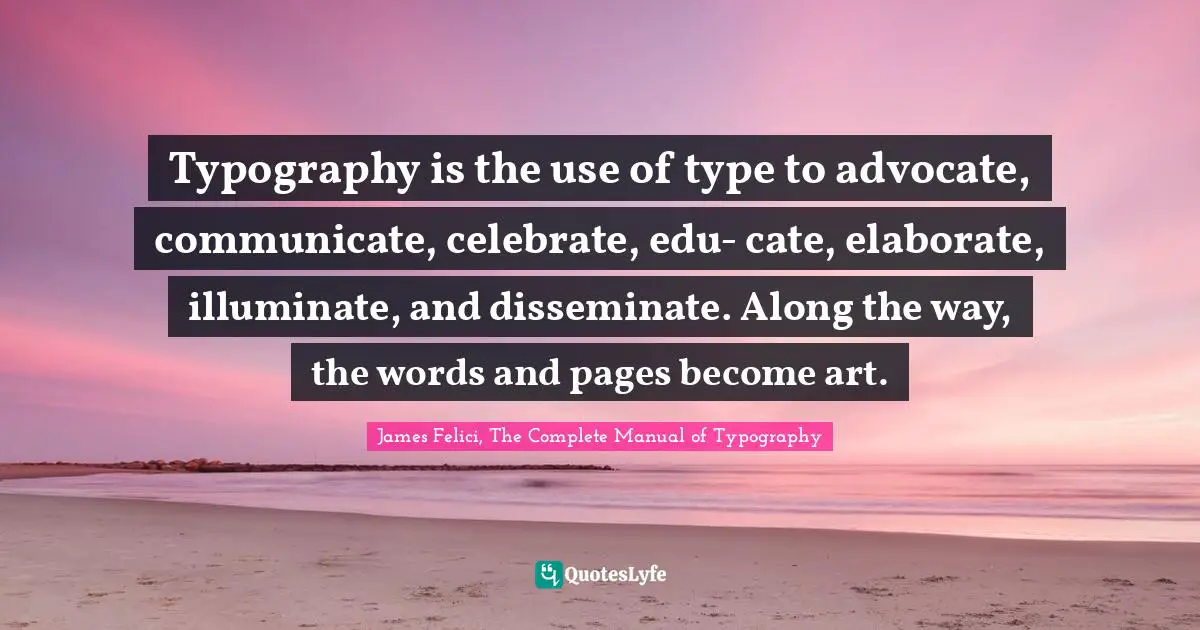Typography is the use of type to advocate, communicate, celebrate, edu- cate, elaborate, illuminate, and disseminate. Along the way, the words and pages become art.