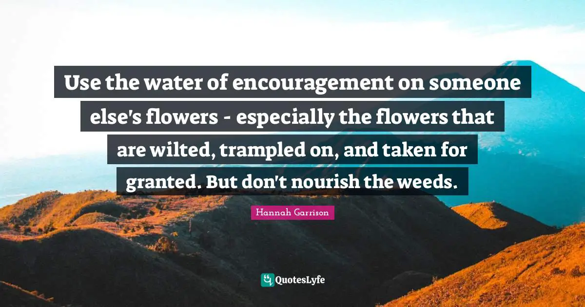 Use the water of encouragement on someone else's flowers - especially the flowers that are wilted, trampled on, and taken for granted. But don't nourish the weeds.