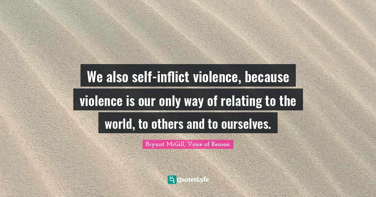 We also self-inflict violence, because violence is our only way of relating to the world, to others and to ourselves.