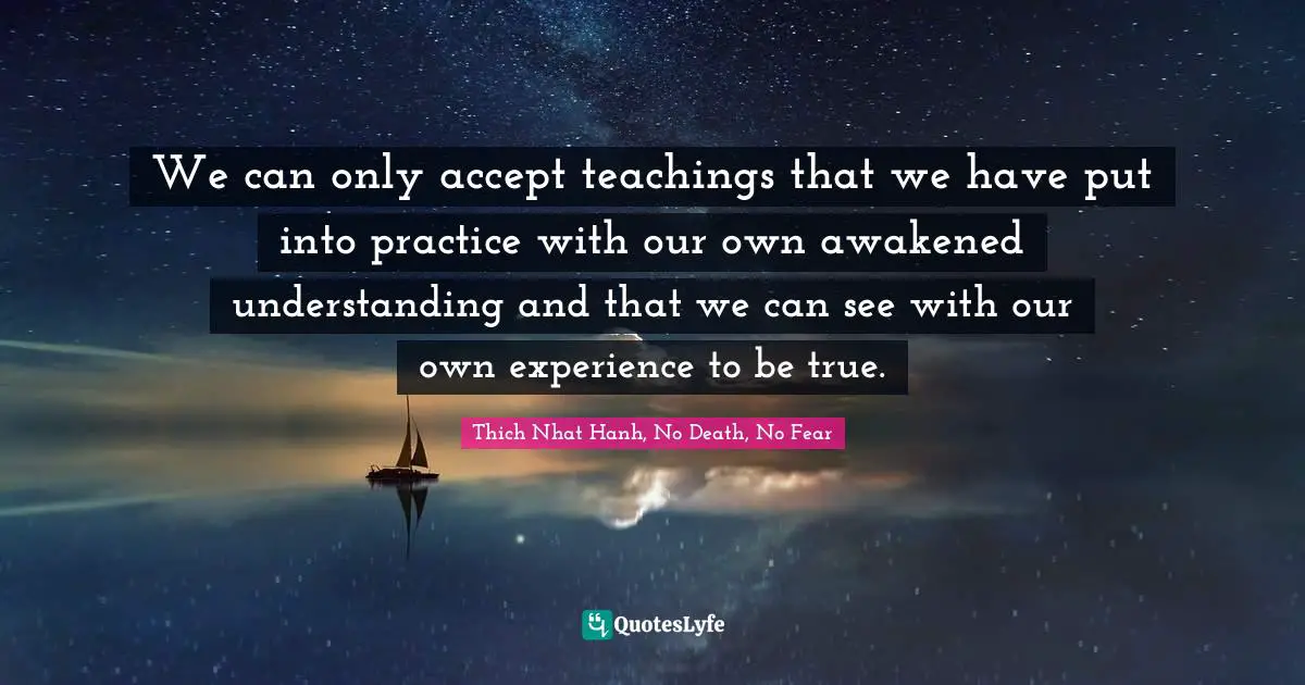 We can only accept teachings that we have put into practice with our own awakened understanding and that we can see with our own experience to be true.