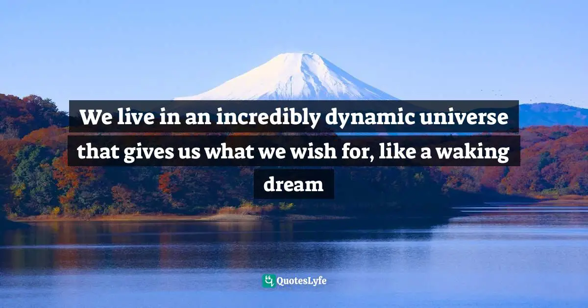 We live in an incredibly dynamic universe that gives us what we wish for, like a waking dream