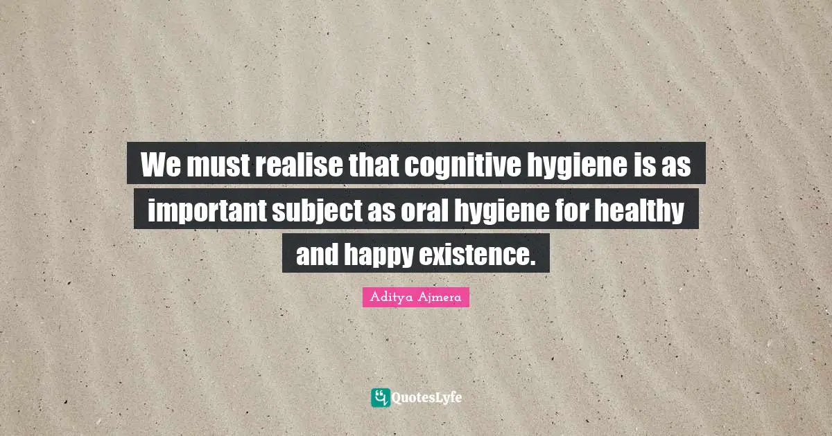 We must realise that cognitive hygiene is as important subject as oral hygiene for healthy and happy existence.