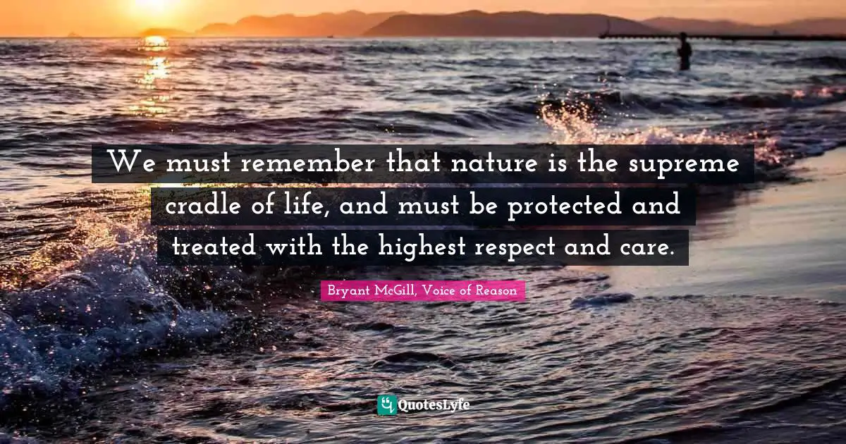 We must remember that nature is the supreme cradle of life, and must be protected and treated with the highest respect and care.