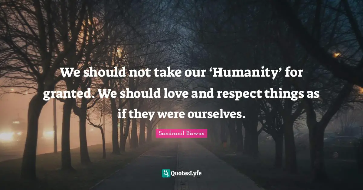 We should not take our ‘Humanity’ for granted. We should love and respect things as if they were ourselves.