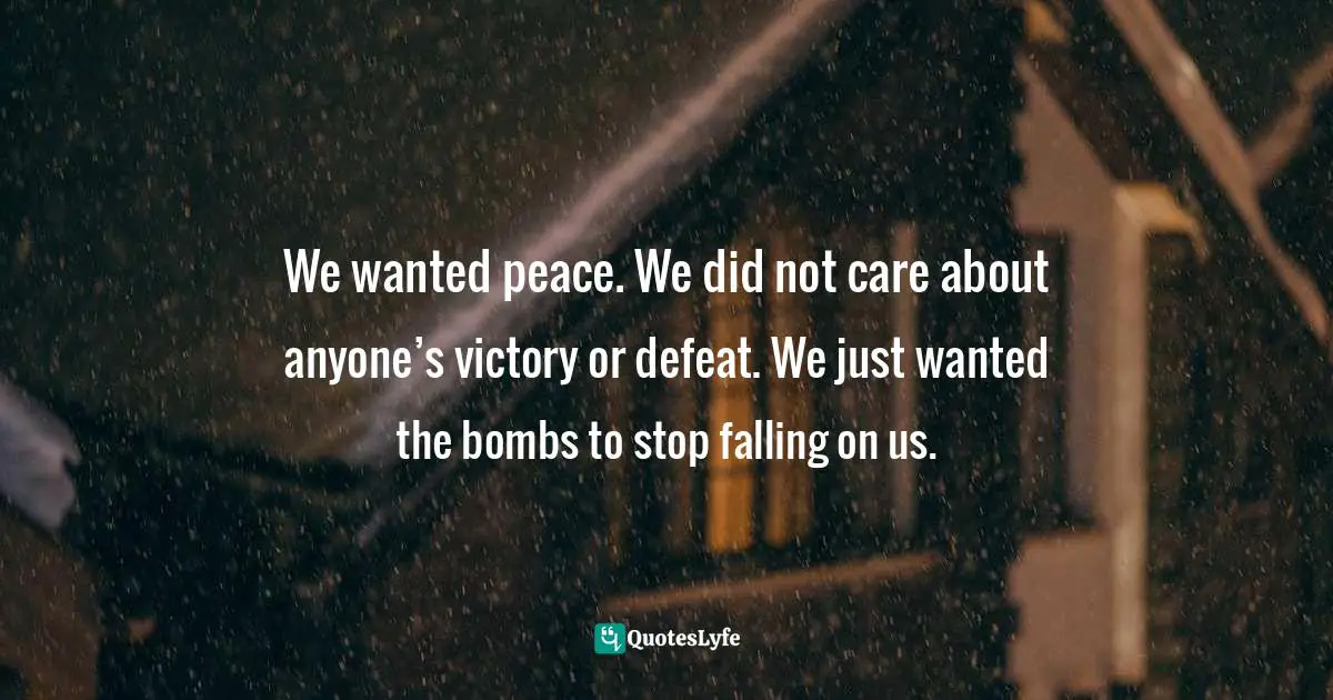 We wanted peace. We did not care about anyone’s victory or defeat. We just wanted the bombs to stop falling on us.