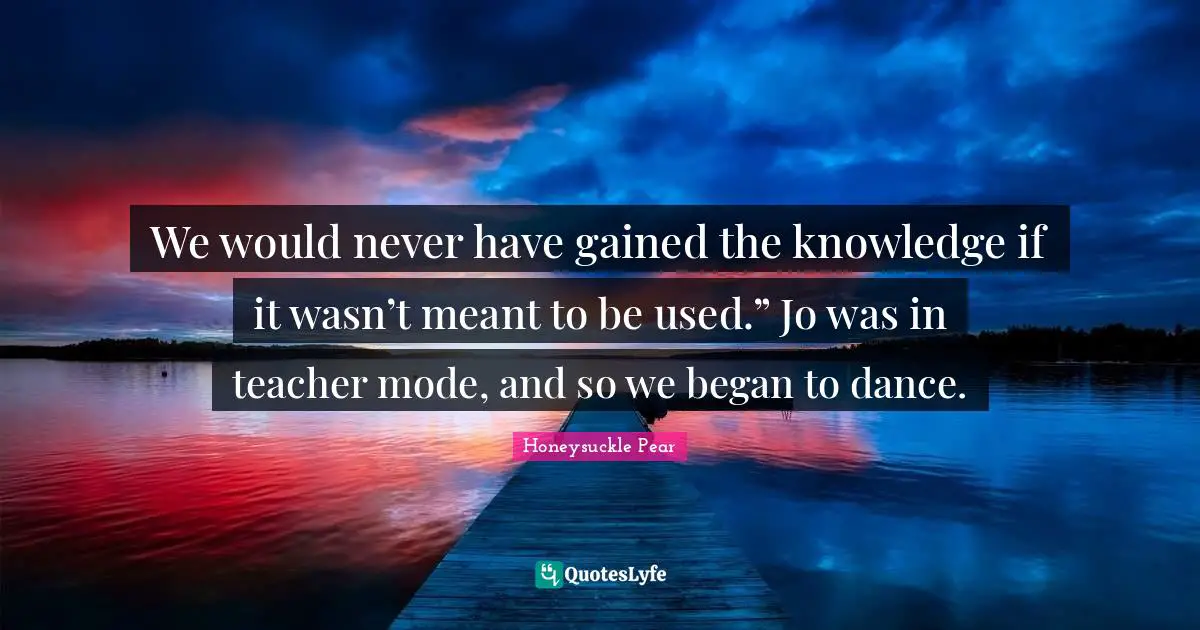 We would never have gained the knowledge if it wasn’t meant to be used.” Jo was in teacher mode, and so we began to dance.