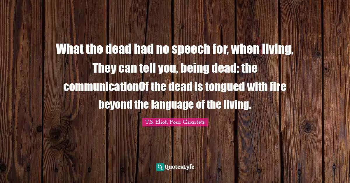 T.S. Eliot, Four Quartets Quotes: "What the dead had no speech for, when living, They can tell you, being dead: the communicationOf the dead is tongued with fire beyond the language of the living."