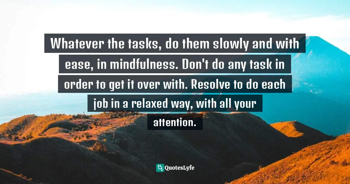 Whatever the tasks, do them slowly and with ease, in mindfulness. Don't do any task in order to get it over with. Resolve to do each job in a relaxed way, with all your attention.