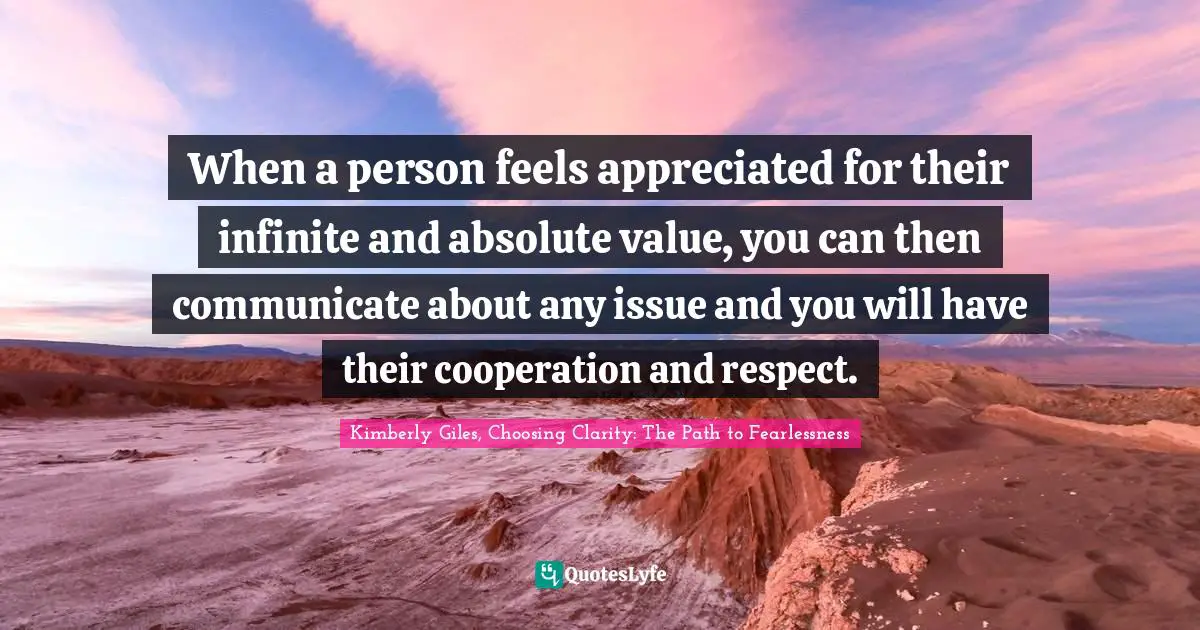 When a person feels appreciated for their infinite and absolute value, you can then communicate about any issue and you will have their cooperation and respect.