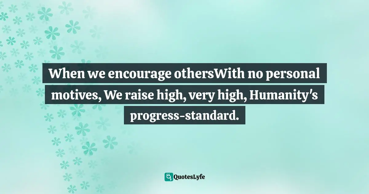 When we encourage othersWith no personal motives, We raise high, very high, Humanity's progress-standard.