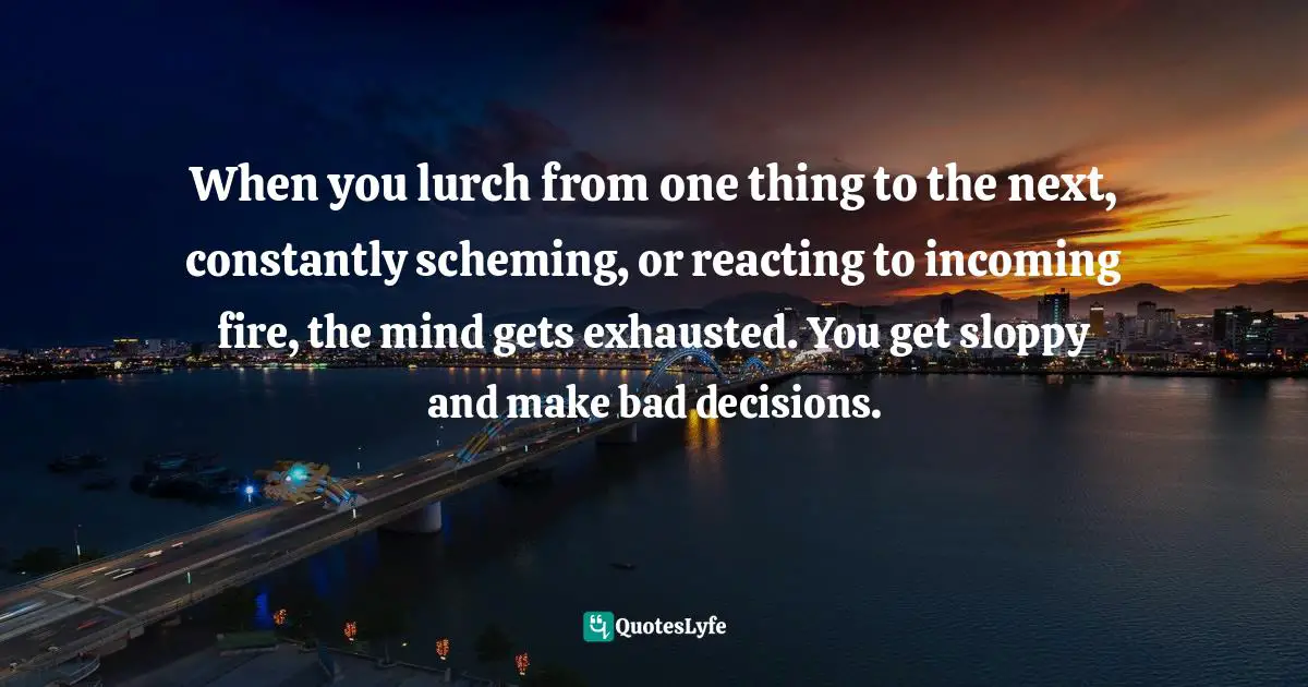 When you lurch from one thing to the next, constantly scheming, or reacting to incoming fire, the mind gets exhausted. You get sloppy and make bad decisions.