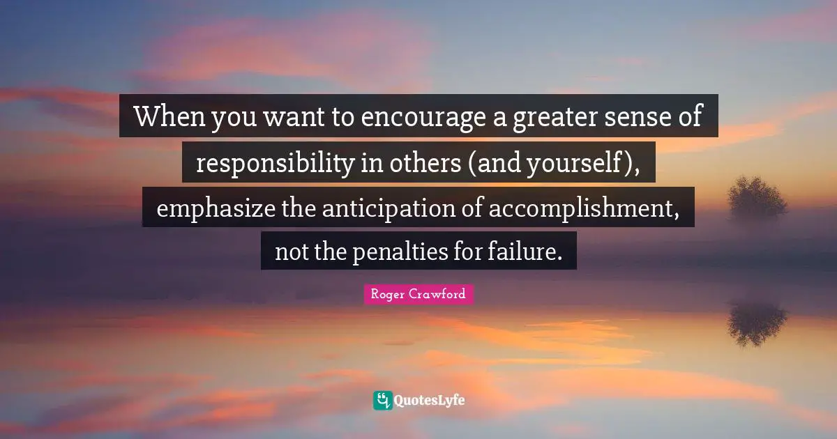 When you want to encourage a greater sense of responsibility in others (and yourself), emphasize the anticipation of accomplishment, not the penalties for failure.