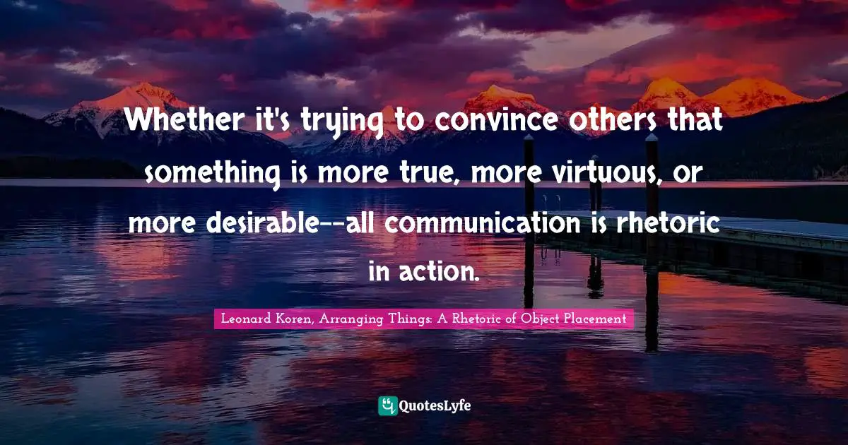 Whether it's trying to convince others that something is more true, more virtuous, or more desirable--all communication is rhetoric in action.