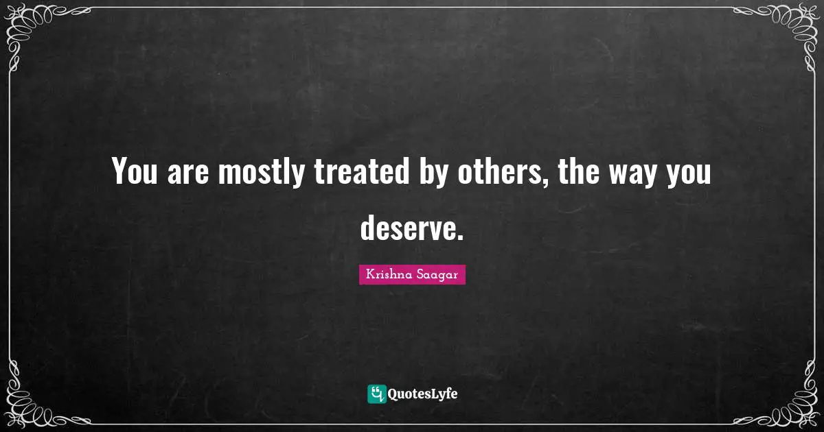You are mostly treated by others, the way you deserve.
