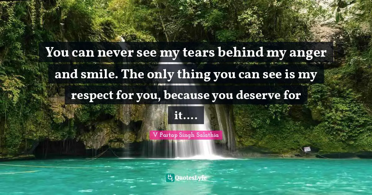 You can never see my tears behind my anger and smile. The only thing you can see is my respect for you, because you deserve for it....
