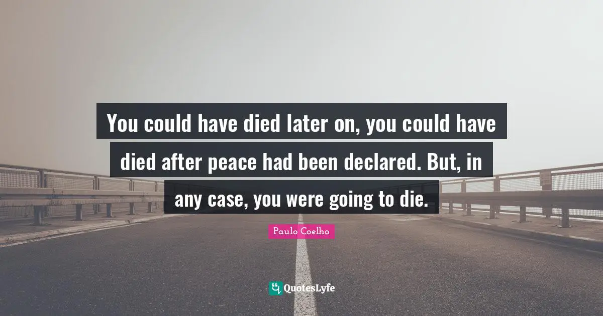 You could have died later on, you could have died after peace had been declared. But, in any case, you were going to die.