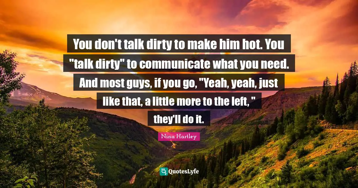 You don't talk dirty to make him hot. You "talk dirty" to communicate what you need. And most guys, if you go, "Yeah, yeah, just like that, a little more to the left, " they'll do it.