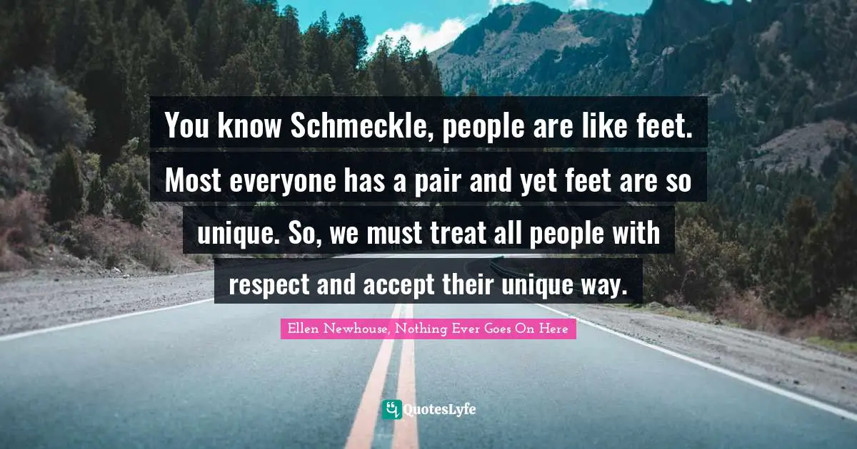 You know Schmeckle, people are like feet. Most everyone has a pair and yet feet are so unique. So, we must treat all people with respect and accept their unique way.