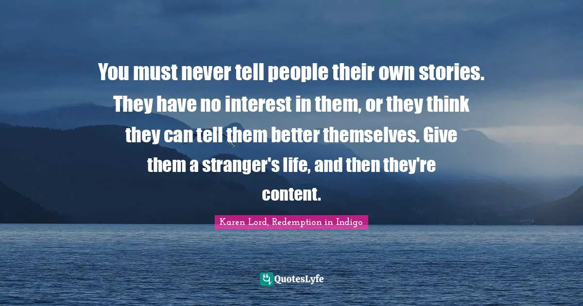 You must never tell people their own stories. They have no interest in them, or they think they can tell them better themselves. Give them a stranger's life, and then they're content.