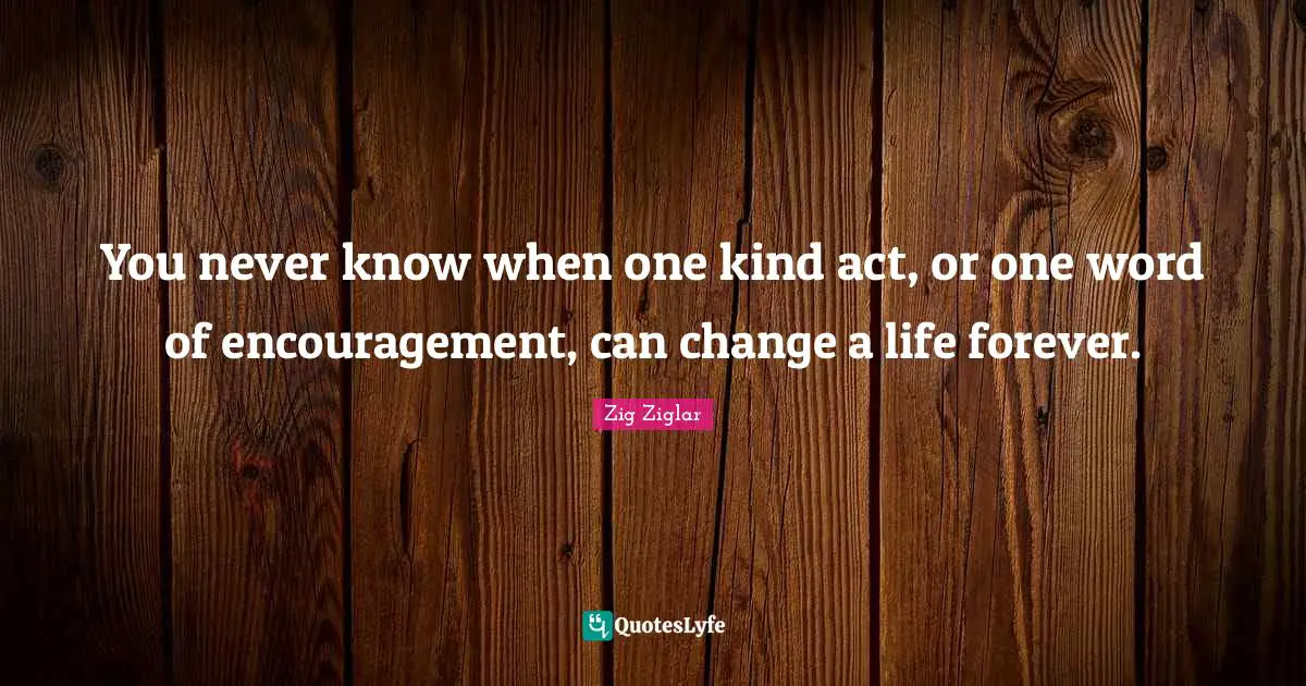 You never know when one kind act, or one word of encouragement, can change a life forever.