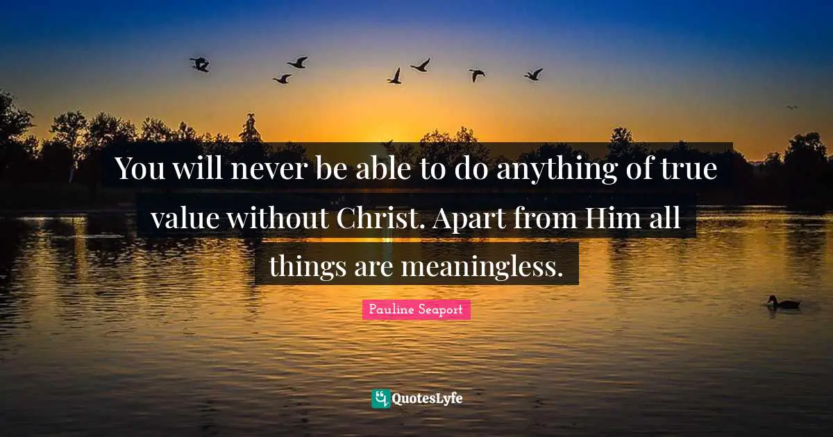 You will never be able to do anything of true value without Christ. Apart from Him all things are meaningless.
