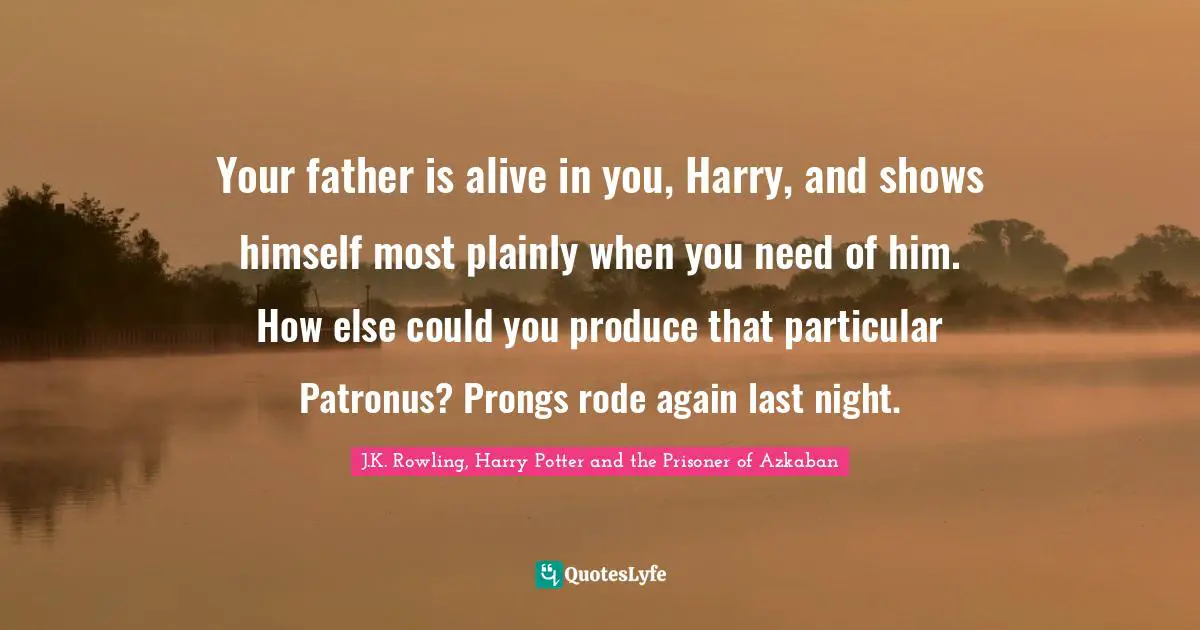 J.K. Rowling, Harry Potter And The Prisoner Of Azkaban Quotes: "Your father is alive in you, Harry, and shows himself most plainly when you need of him. How else could you produce that particular Patronus? Prongs rode again last night."