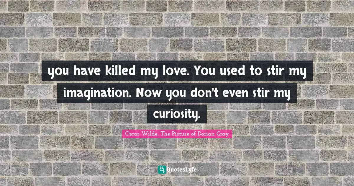 you have killed my love. You used to stir my imagination. Now you don't even stir my curiosity.
