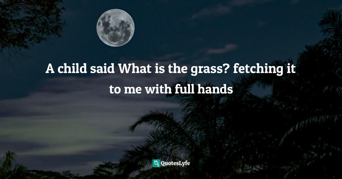 A child said What is the grass? fetching it to me with full hands... Quote by How could I answer