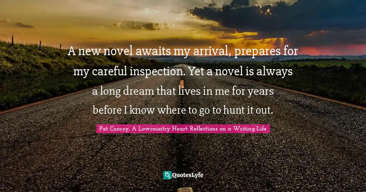 Pat Conroy, A Lowcountry Heart: Reflections On A Writing Life Quotes: "A new novel awaits my arrival, prepares for my careful inspection. Yet a novel is always a long dream that lives in me for years before I know where to go to hunt it out."