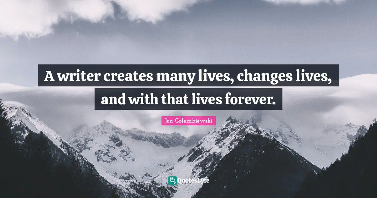 A writer creates many lives, changes lives, and with that lives forever.