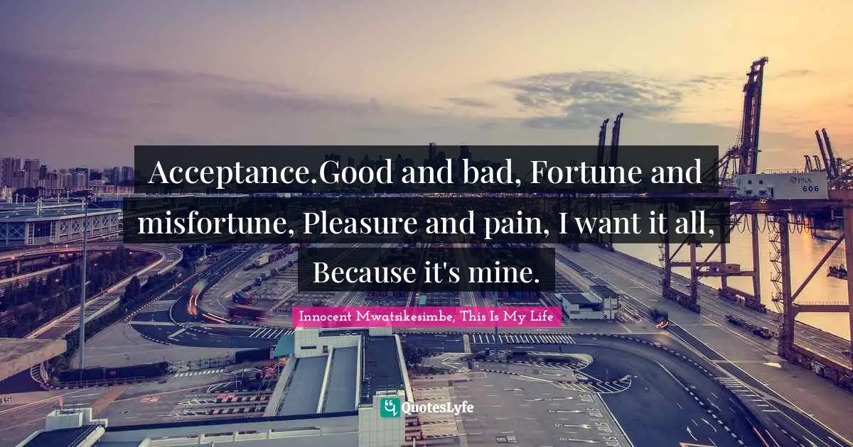 Acceptance.Good and bad, Fortune and misfortune, Pleasure and pain, I want it all, Because it's mine.