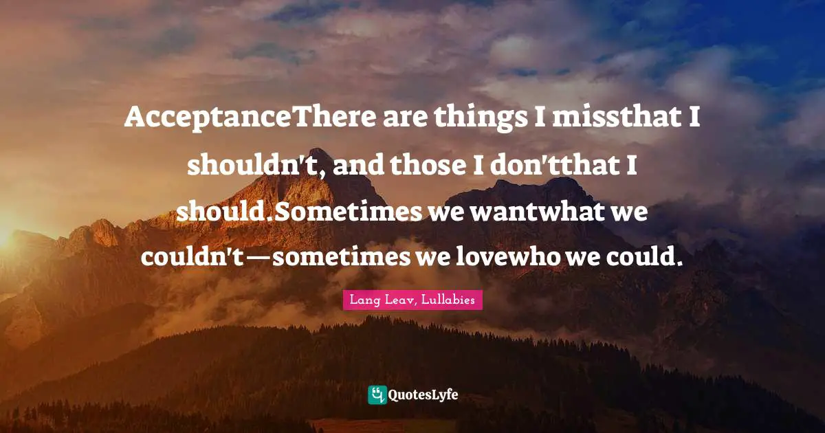 AcceptanceThere are things I missthat I shouldn't, and those I don'tthat I should.Sometimes we wantwhat we couldn't—sometimes we lovewho we could.