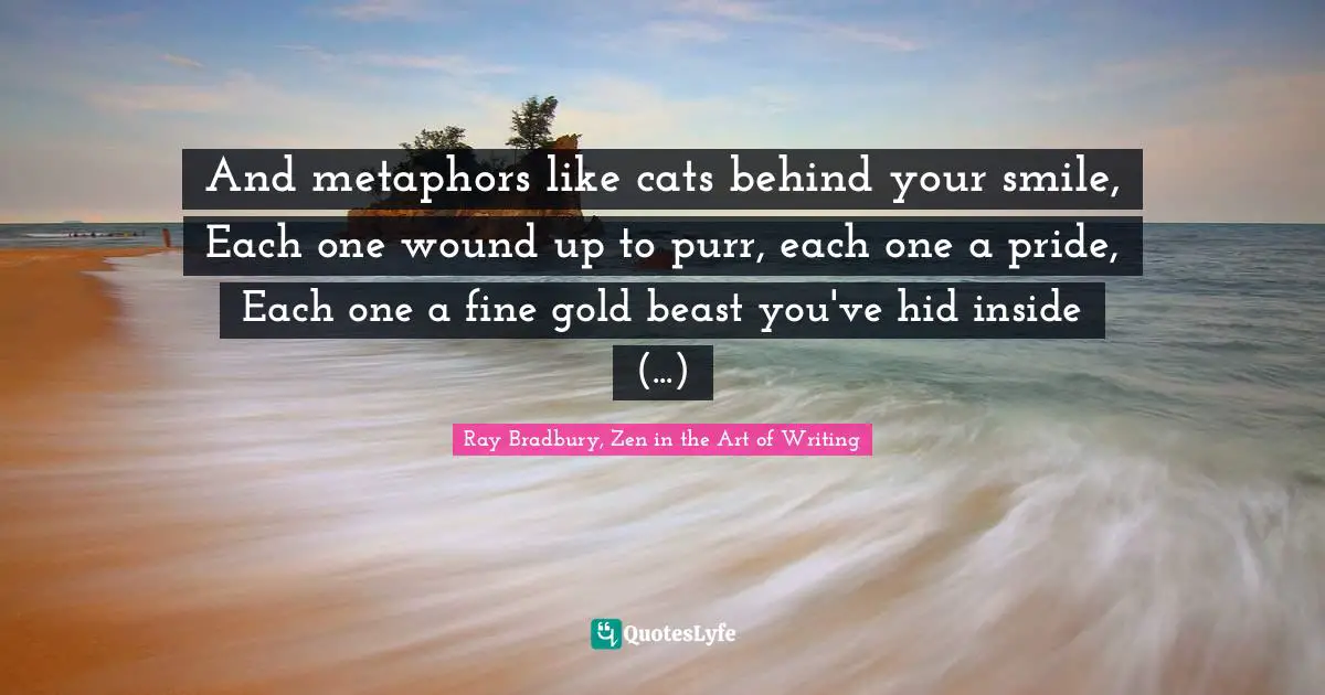 And metaphors like cats behind your smile, Each one wound up to purr, each one a pride, Each one a fine gold beast you've hid inside (...)